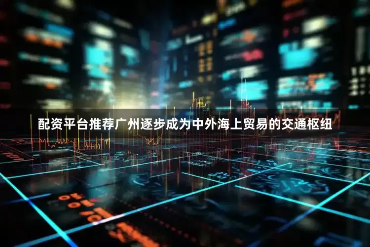 配资平台推荐广州逐步成为中外海上贸易的交通枢纽