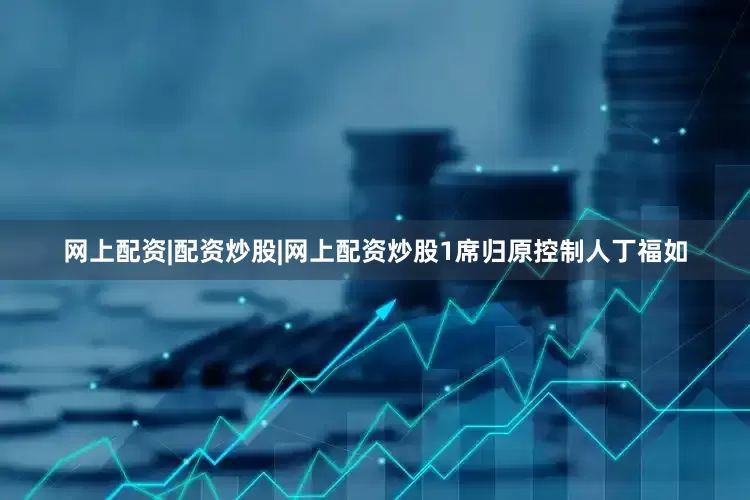网上配资|配资炒股|网上配资炒股1席归原控制人丁福如