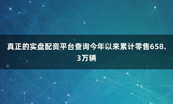 真正的实盘配资平台查询今年以来累计零售658.3万辆