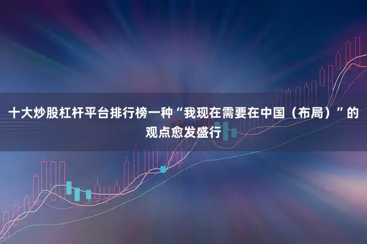 十大炒股杠杆平台排行榜一种“我现在需要在中国（布局）”的观点愈发盛行