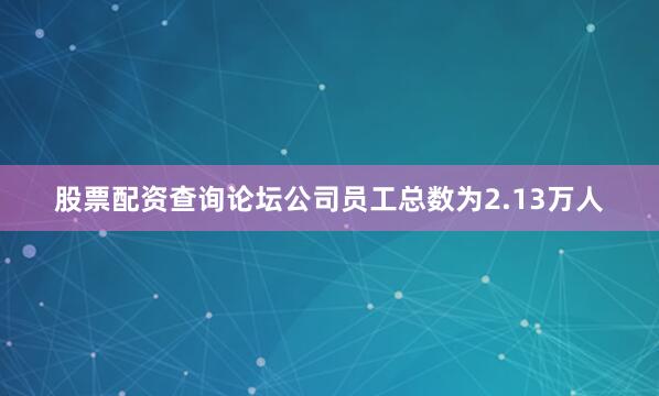 股票配资查询论坛公司员工总数为2.13万人