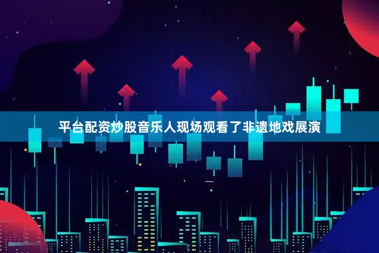 平台配资炒股音乐人现场观看了非遗地戏展演