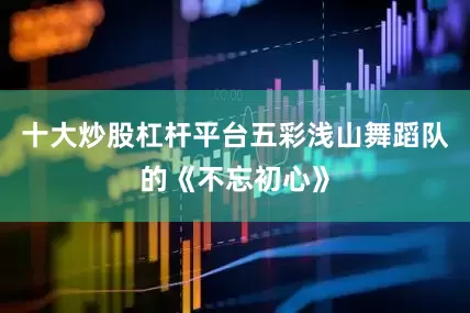 十大炒股杠杆平台五彩浅山舞蹈队的《不忘初心》
