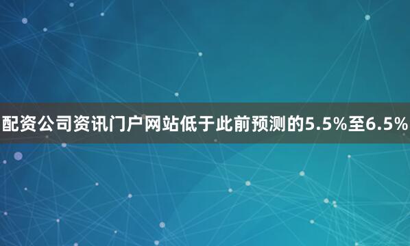 配资公司资讯门户网站低于此前预测的5.5%至6.5%