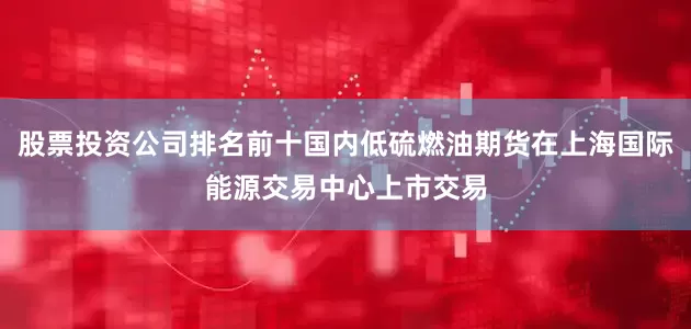 股票投资公司排名前十国内低硫燃油期货在上海国际能源交易中心上市交易