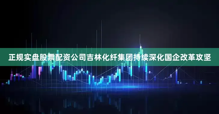正规实盘股票配资公司吉林化纤集团持续深化国企改革攻坚