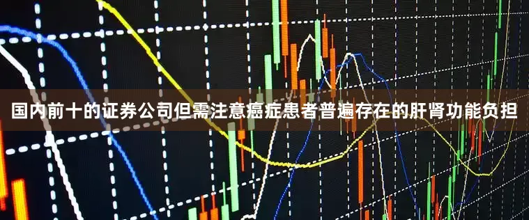 国内前十的证券公司但需注意癌症患者普遍存在的肝肾功能负担