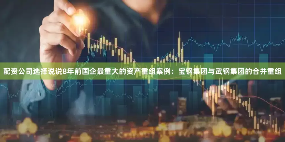 配资公司选择说说8年前国企最重大的资产重组案例：宝钢集团与武钢集团的合并重组
