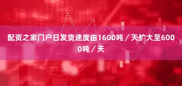 配资之家门户日发货速度由1600吨／天扩大至6000吨／天