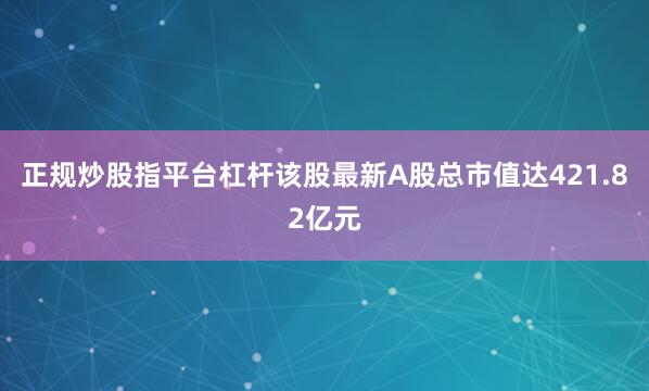 正规炒股指平台杠杆该股最新A股总市值达421.82亿元