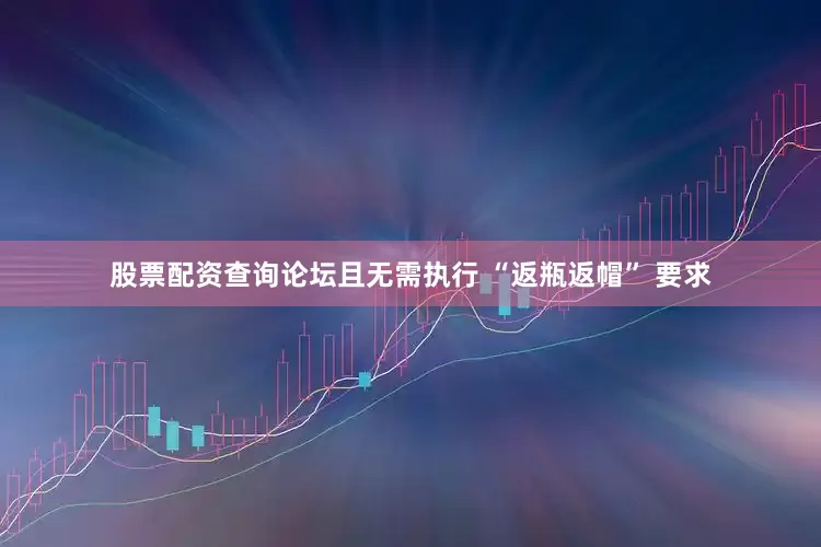 股票配资查询论坛且无需执行 “返瓶返帽” 要求