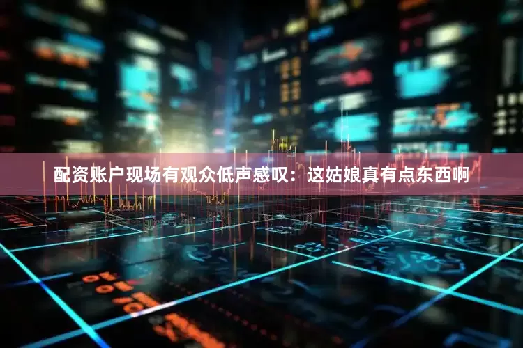 配资账户现场有观众低声感叹：这姑娘真有点东西啊