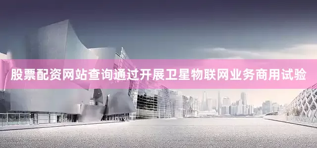 股票配资网站查询通过开展卫星物联网业务商用试验
