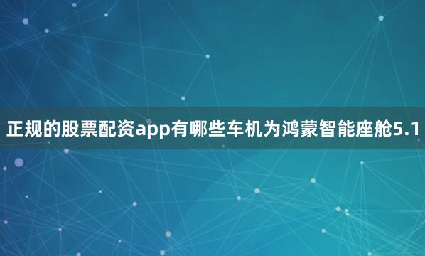正规的股票配资app有哪些车机为鸿蒙智能座舱5.1