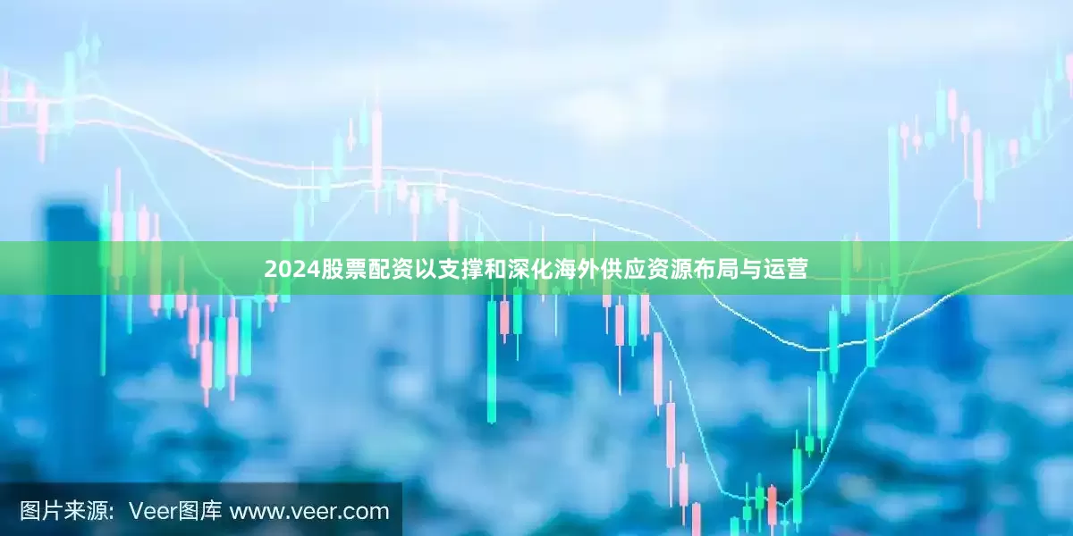 2024股票配资以支撑和深化海外供应资源布局与运营