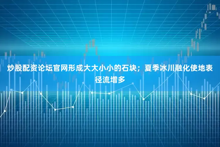 炒股配资论坛官网形成大大小小的石块;夏季冰川融化使地表径流增多