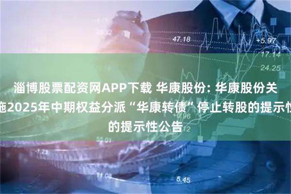 淄博股票配资网APP下载 华康股份: 华康股份关于实施2025年中期权益分派“华康转债”停止转股的提示性公告