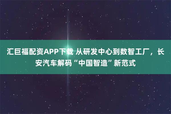 汇巨福配资APP下载 从研发中心到数智工厂，长安汽车解码“中国智造”新范式