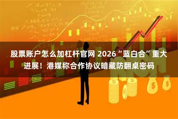 股票账户怎么加杠杆官网 2026“蓝白合”重大进展！港媒称合作协议暗藏防翻桌密码