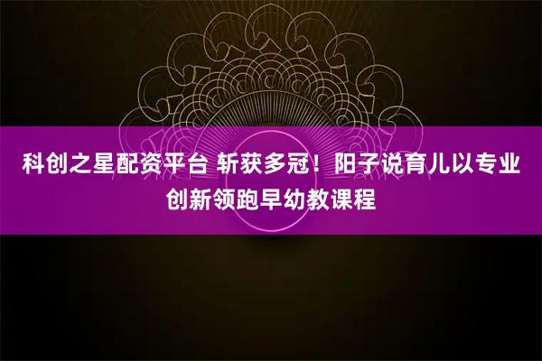 科创之星配资平台 斩获多冠！阳子说育儿以专业创新领跑早幼教课程