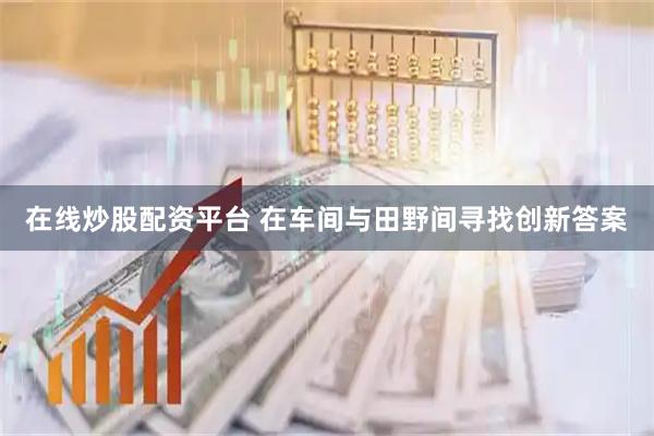 在线炒股配资平台 在车间与田野间寻找创新答案