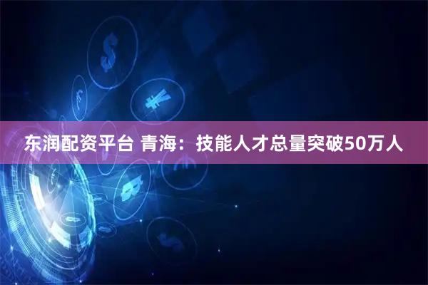 东润配资平台 青海：技能人才总量突破50万人