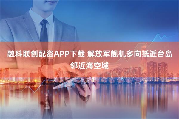 融科联创配资APP下载 解放军舰机多向抵近台岛邻近海空域