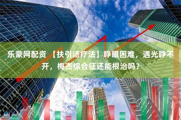 乐蒙网配资 【扶引汤疗法】睁眼困难，遇光睁不开，梅杰综合征还能根治吗？