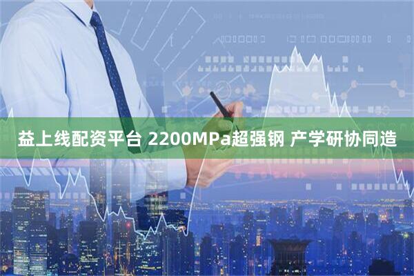 益上线配资平台 2200MPa超强钢 产学研协同造