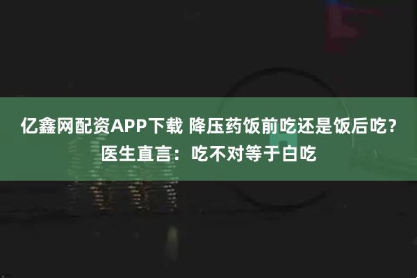 亿鑫网配资APP下载 降压药饭前吃还是饭后吃？医生直言：吃不对等于白吃