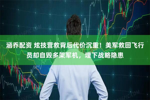 涵乔配资 炫技营救背后代价沉重！美军救回飞行员却自毁多架军机，埋下战略隐患