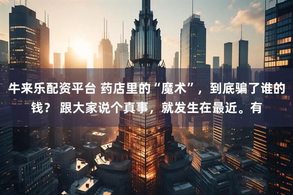牛来乐配资平台 药店里的“魔术”，到底骗了谁的钱？ 跟大家说个真事，就发生在最近。有