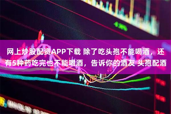 网上炒股配资APP下载 除了吃头孢不能喝酒，还有5种药吃完也不能喝酒，告诉你的酒友 头孢配酒