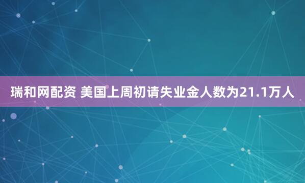 瑞和网配资 美国上周初请失业金人数为21.1万人